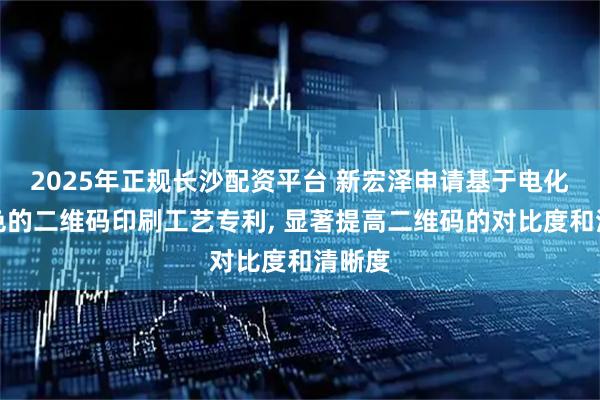 2025年正规长沙配资平台 新宏泽申请基于电化铝底色的二维码印刷工艺专利, 显著提高二维码的对比度和清晰度