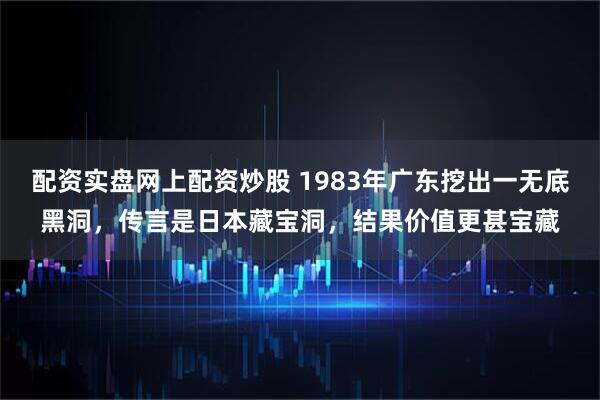 配资实盘网上配资炒股 1983年广东挖出一无底黑洞，传言是日本藏宝洞，结果价值更甚宝藏