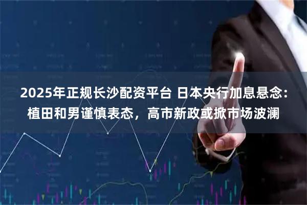 2025年正规长沙配资平台 日本央行加息悬念：植田和男谨慎表态，高市新政或掀市场波澜