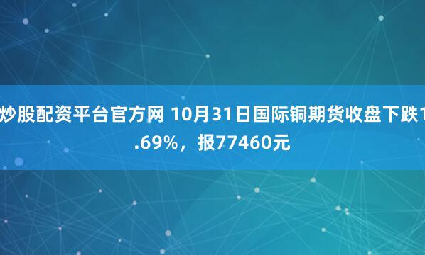 炒股配资平台官方网 10月31日国际铜期货收盘下跌1.69%，报77460元