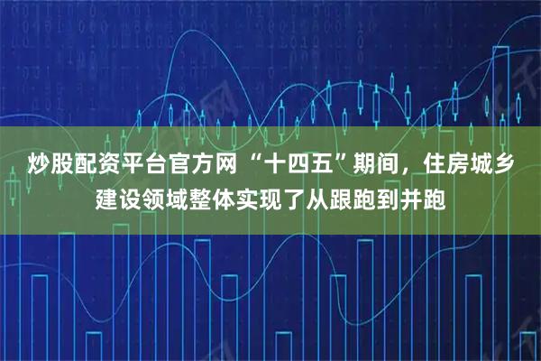 炒股配资平台官方网 “十四五”期间，住房城乡建设领域整体实现了从跟跑到并跑
