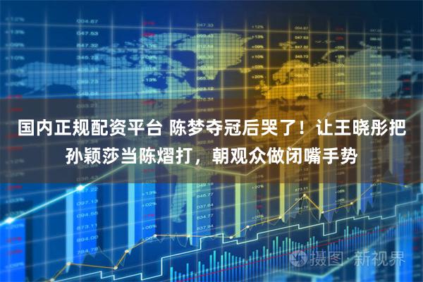 国内正规配资平台 陈梦夺冠后哭了！让王晓彤把孙颖莎当陈熠打，朝观众做闭嘴手势