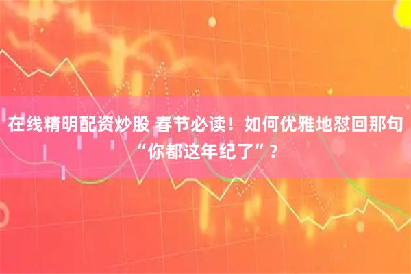 在线精明配资炒股 春节必读！如何优雅地怼回那句“你都这年纪了”？