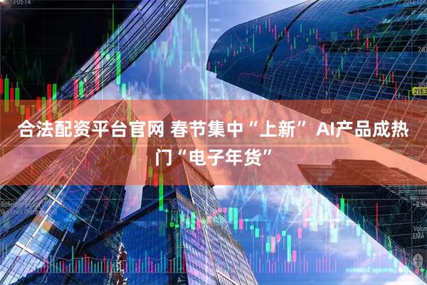 合法配资平台官网 春节集中“上新” AI产品成热门“电子年货”