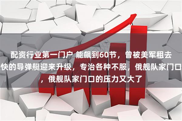 配资行业第一门户 能飙到60节，曾被美军租去研究！世界最快的导弹艇迎来升级，专治各种不服，俄舰队家门口的压力又大了