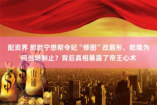 配资界 郎世宁想帮令妃“修图”改唇形，乾隆为何当场制止？背后真相暴露了帝王心术
