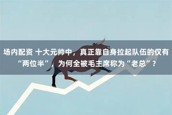 场内配资 十大元帅中，真正靠自身拉起队伍的仅有“两位半”，为何全被毛主席称为“老总”？