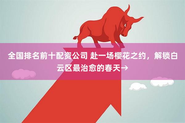 全国排名前十配资公司 赴一场樱花之约，解锁白云区最治愈的春天→