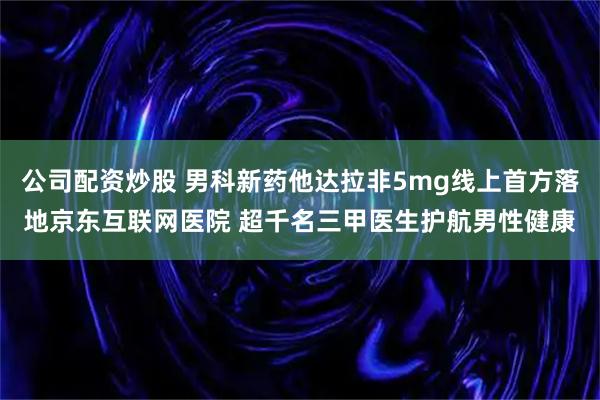 公司配资炒股 男科新药他达拉非5mg线上首方落地京东互联网医院 超千名三甲医生护航男性健康