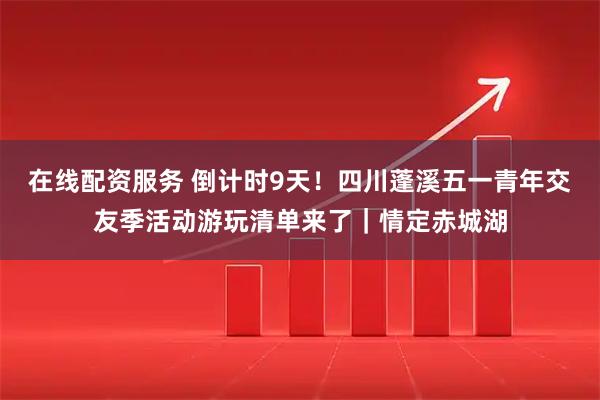 在线配资服务 倒计时9天！四川蓬溪五一青年交友季活动游玩清单来了｜情定赤城湖