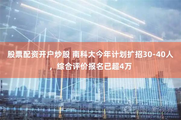 股票配资开户炒股 南科大今年计划扩招30-40人，综合评价报名已超4万