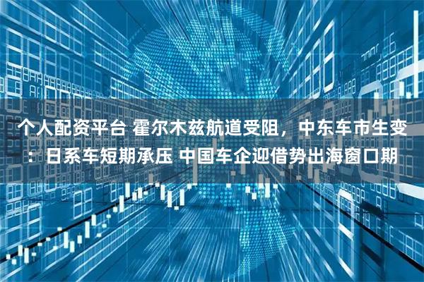 个人配资平台 霍尔木兹航道受阻，中东车市生变：日系车短期承压 中国车企迎借势出海窗口期