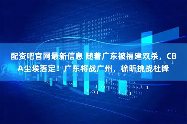 配资吧官网最新信息 随着广东被福建双杀，CBA尘埃落定！广东将战广州，徐昕挑战杜锋