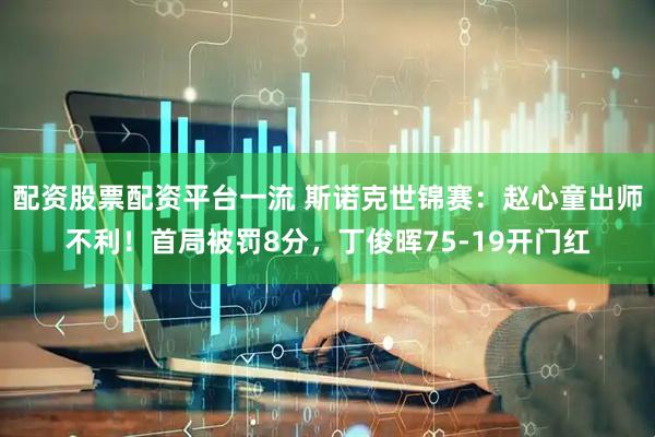 配资股票配资平台一流 斯诺克世锦赛：赵心童出师不利！首局被罚8分，丁俊晖75-19开门红