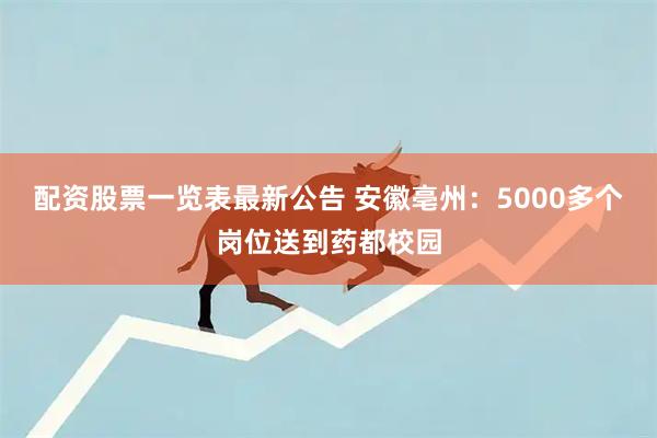 配资股票一览表最新公告 安徽亳州：5000多个岗位送到药都校园