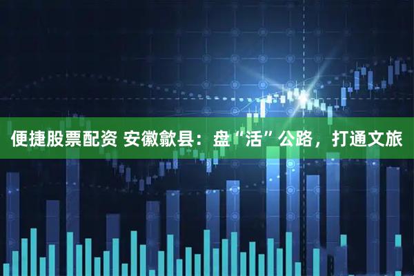 便捷股票配资 安徽歙县：盘“活”公路，打通文旅