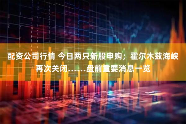 配资公司行情 今日两只新股申购；霍尔木兹海峡再次关闭……盘前重要消息一览