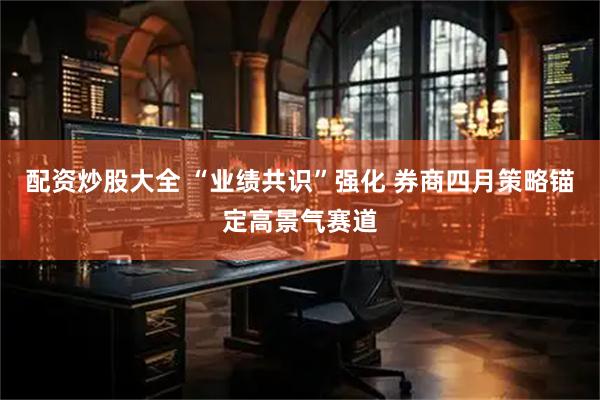 配资炒股大全 “业绩共识”强化 券商四月策略锚定高景气赛道